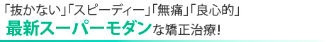 抜かない、スピーディ、無痛、良心的、最新スーパーモダンな矯正治療